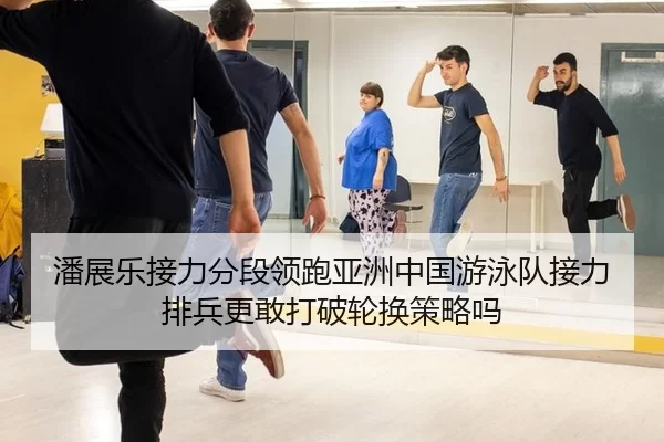 潘展乐接力分段领跑亚洲中国游泳队接力排兵更敢打破轮换策略吗