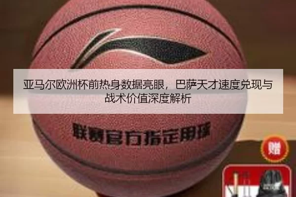 亚马尔欧洲杯前热身数据亮眼，巴萨天才速度兑现与战术价值深度解析