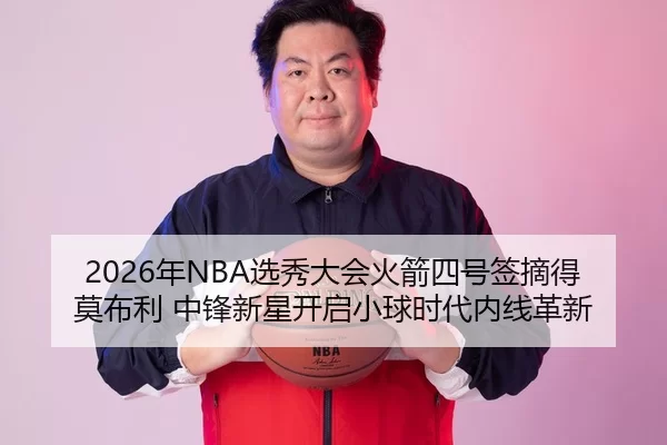2026年NBA选秀大会火箭四号签摘得莫布利 中锋新星开启小球时代内线革新