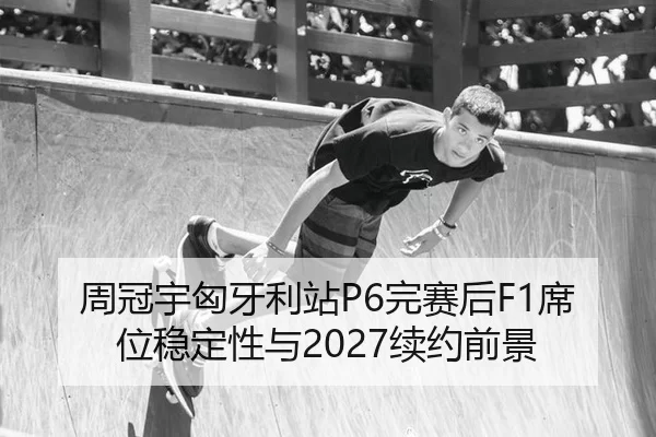 周冠宇匈牙利站P6完赛后F1席位稳定性与2027续约前景