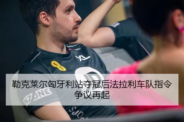勒克莱尔匈牙利站夺冠后法拉利车队指令争议再起